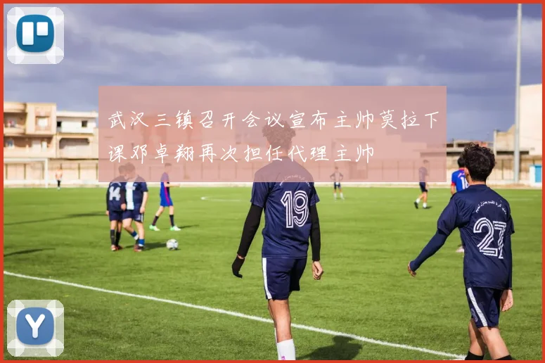 武汉三镇召开会议宣布主帅莫拉下课邓卓翔再次担任代理主帅
