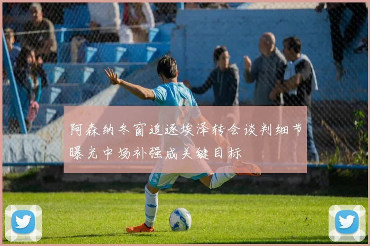 阿森纳冬窗追逐埃泽转会谈判细节曝光中场补强成关键目标