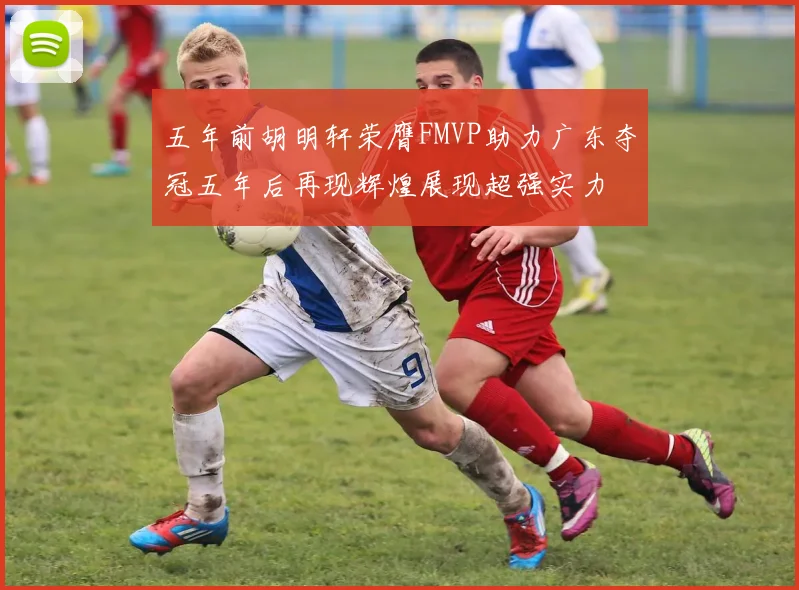 五年前胡明轩荣膺FMVP助力广东夺冠五年后再现辉煌展现超强实力