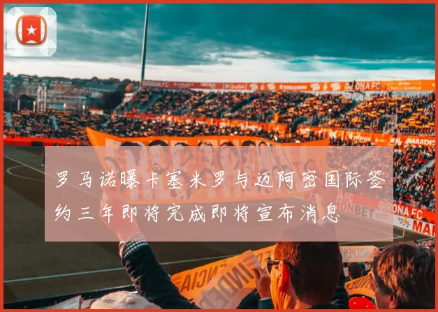 罗马诺曝卡塞米罗与迈阿密国际签约三年即将完成即将宣布消息