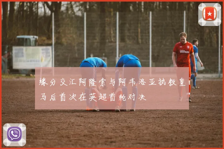 缘分交汇阿隆索与阿韦洛亚执教皇马后首次在英超首轮对决