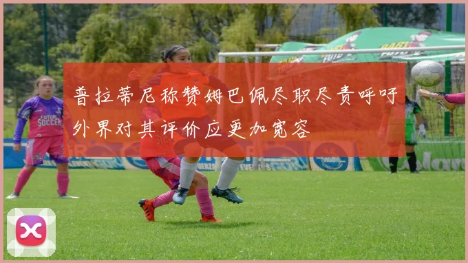 普拉蒂尼称赞姆巴佩尽职尽责呼吁外界对其评价应更加宽容