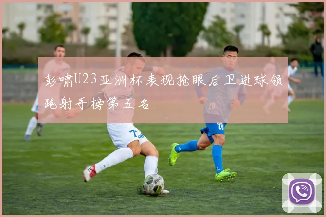彭啸U23亚洲杯表现抢眼后卫进球领跑射手榜第五名