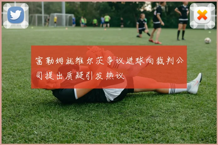 富勒姆就维尔茨争议进球向裁判公司提出质疑引发热议