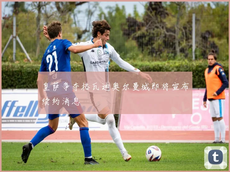 皇萨争夺格瓦迪奥尔曼城即将宣布续约消息