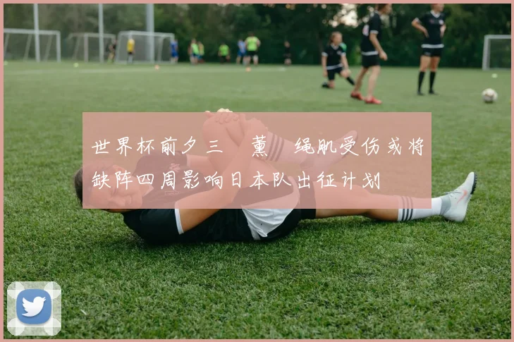 世界杯前夕三笘薰腘绳肌受伤或将缺阵四周影响日本队出征计划