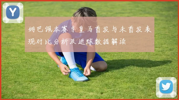 姆巴佩本赛季皇马首发与未首发表现对比分析及进球数据解读
