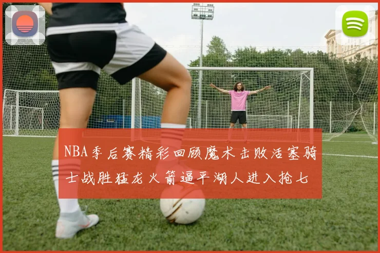 NBA季后赛精彩回顾魔术击败活塞骑士战胜猛龙火箭逼平湖人进入抢七大战