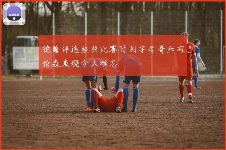 德隆评选经典比赛时刻字母哥和布伦森表现令人难忘