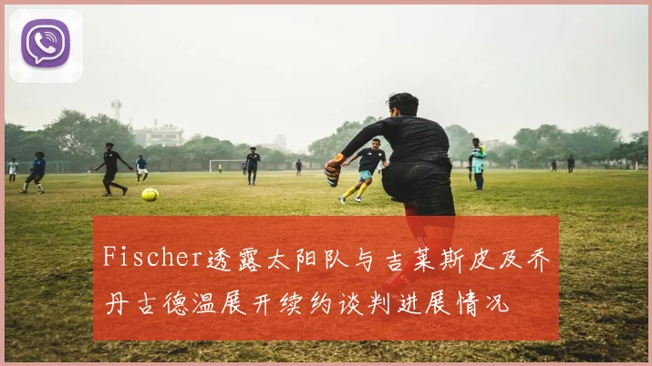 Fischer透露太阳队与吉莱斯皮及乔丹古德温展开续约谈判进展情况
