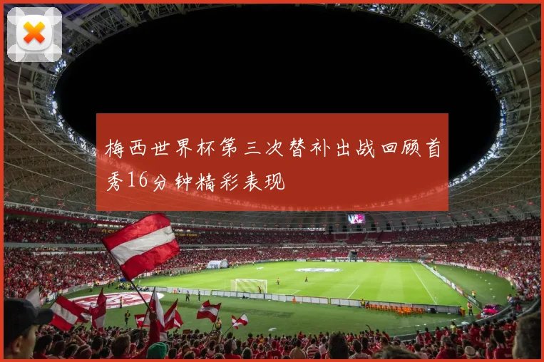梅西世界杯第三次替补出战回顾首秀16分钟精彩表现