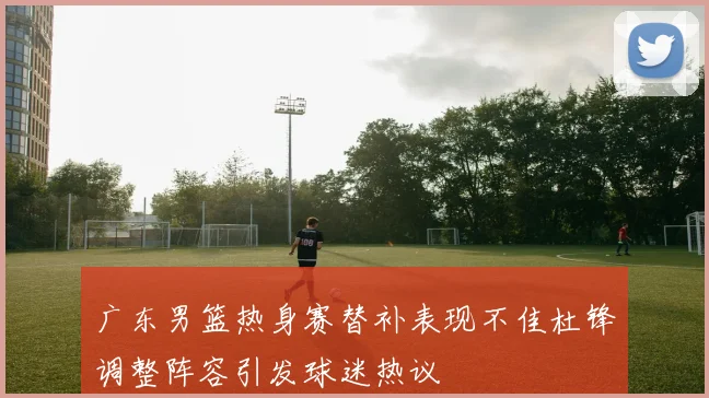 广东男篮热身赛替补表现不佳杜锋调整阵容引发球迷热议
