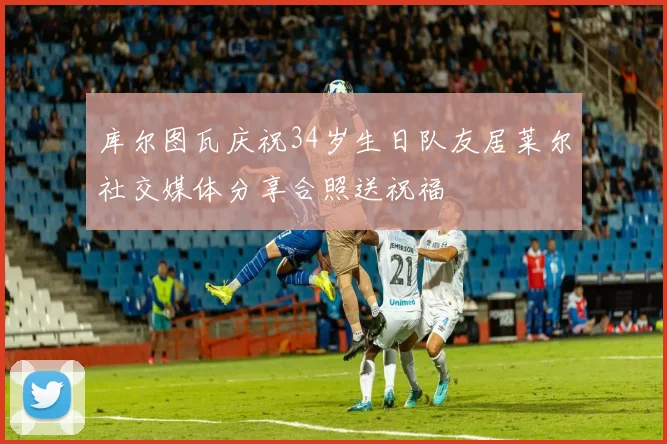 库尔图瓦庆祝34岁生日队友居莱尔社交媒体分享合照送祝福