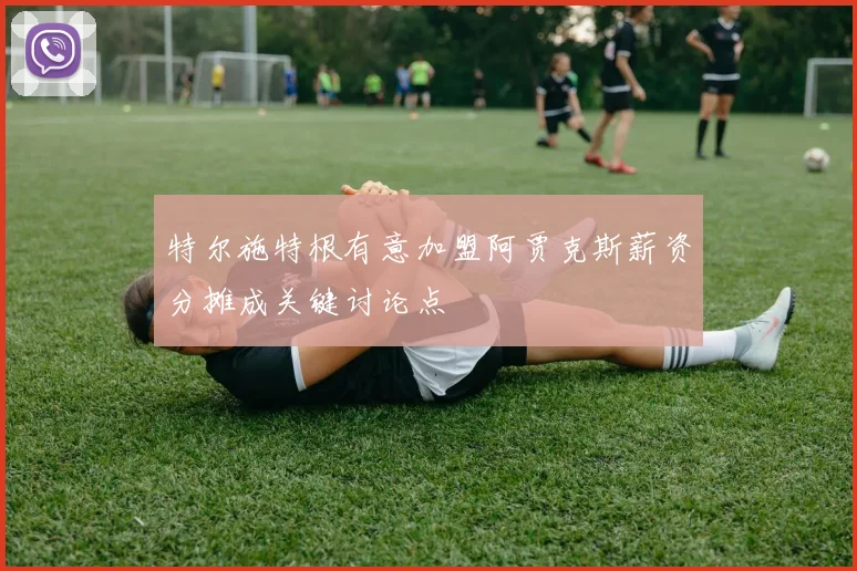 特尔施特根有意加盟阿贾克斯薪资分摊成关键讨论点