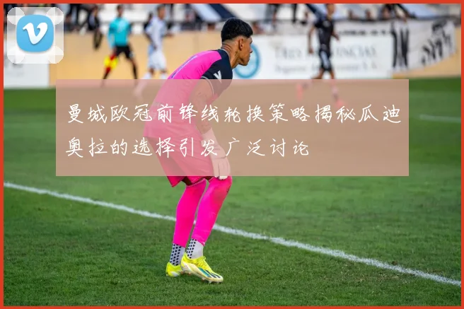 曼城欧冠前锋线轮换策略揭秘瓜迪奥拉的选择引发广泛讨论