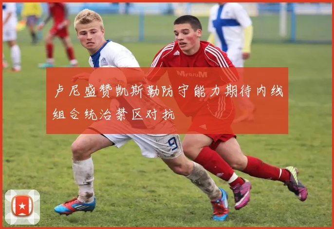 卢尼盛赞凯斯勒防守能力期待内线组合统治禁区对抗