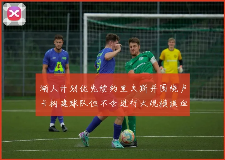 湖人计划优先续约里夫斯并围绕卢卡构建球队但不会进行大规模换血