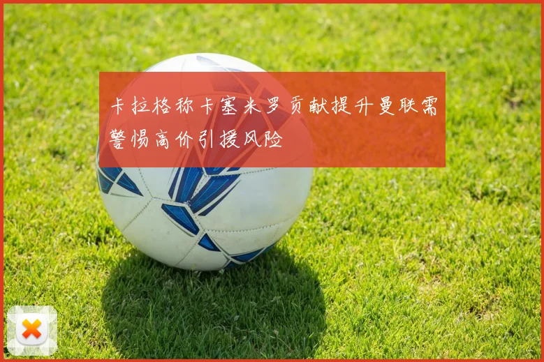 卡拉格称卡塞米罗贡献提升曼联需警惕高价引援风险