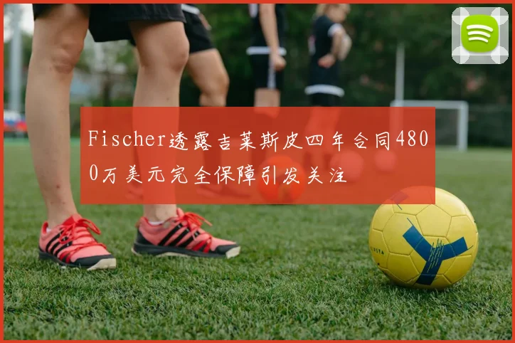 Fischer透露吉莱斯皮四年合同4800万美元完全保障引发关注