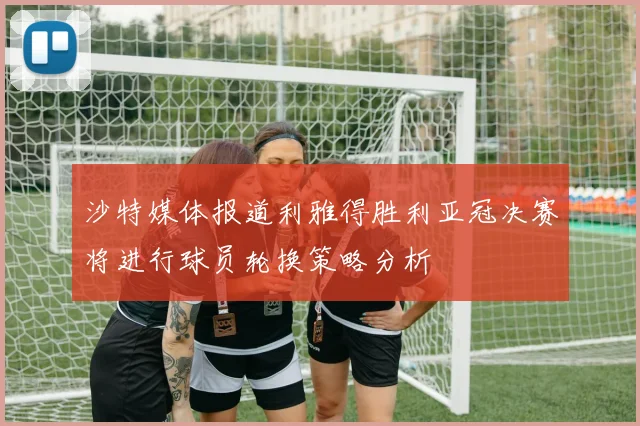 沙特媒体报道利雅得胜利亚冠决赛将进行球员轮换策略分析