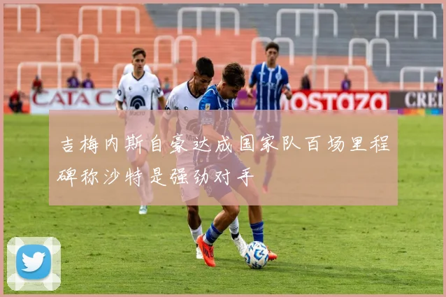 吉梅内斯自豪达成国家队百场里程碑称沙特是强劲对手