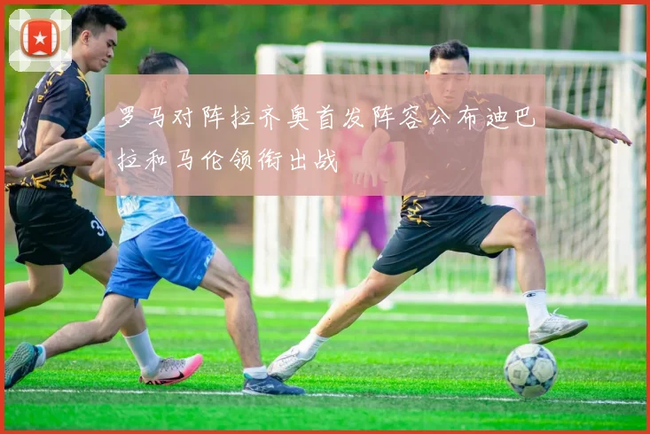 罗马对阵拉齐奥首发阵容公布迪巴拉和马伦领衔出战