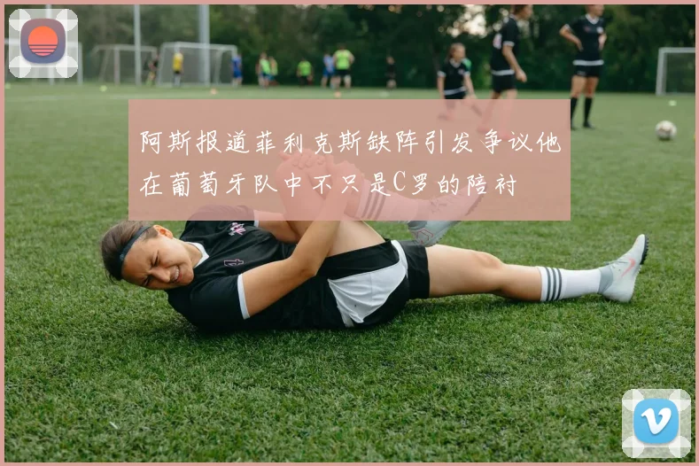 阿斯报道菲利克斯缺阵引发争议他在葡萄牙队中不只是C罗的陪衬