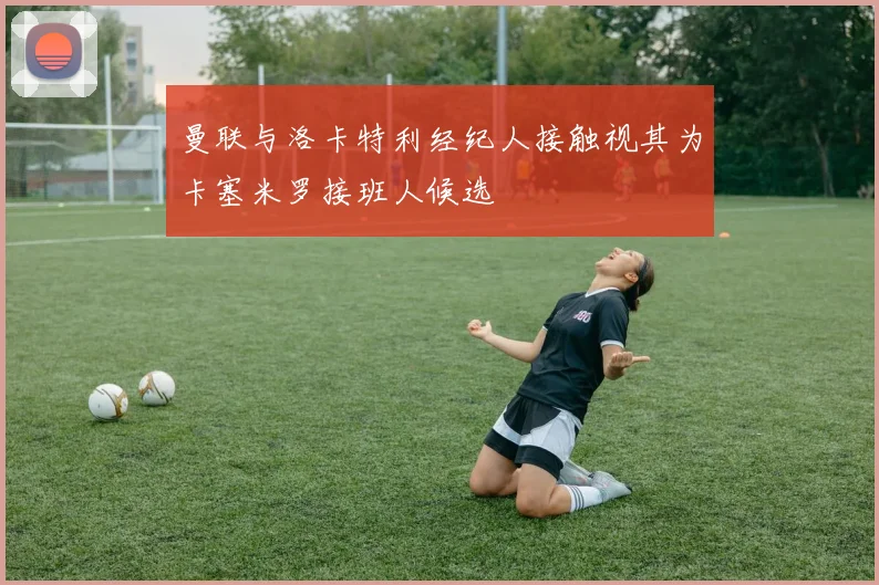 曼联与洛卡特利经纪人接触视其为卡塞米罗接班人候选