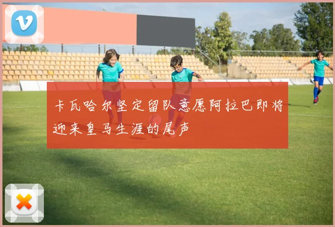 卡瓦哈尔坚定留队意愿阿拉巴即将迎来皇马生涯的尾声