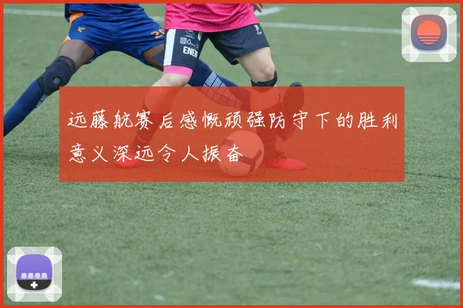 远藤航赛后感慨顽强防守下的胜利意义深远令人振奋