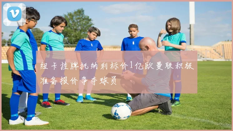 纽卡挂牌托纳利标价1亿欧曼联积极准备报价争夺球员